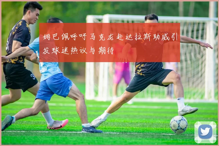 姆巴佩呼吁马克龙赴达拉斯助威引发球迷热议与期待