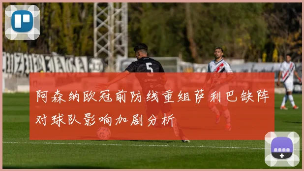 阿森纳欧冠前防线重组萨利巴缺阵对球队影响加剧分析