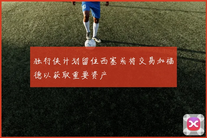 独行侠计划留住西塞或将交易加福德以获取重要资产